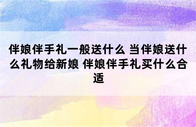 伴娘伴手礼一般送什么 当伴娘送什么礼物给新娘 伴娘伴手礼买什么合适